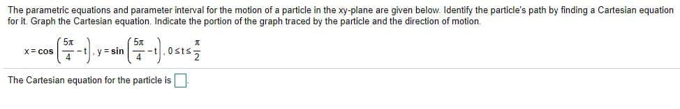 The parametric equations and parameter interval for the motion of a particle in the xy-plane are given below. Identify the particle's path by finding a Cartesian equation
for it. Graph the Cartesian equation. Indicate the portion of the graph traced by the particle and the direction of motion.
y = sin
4
X= cos
The Cartesian equation for the particle is
