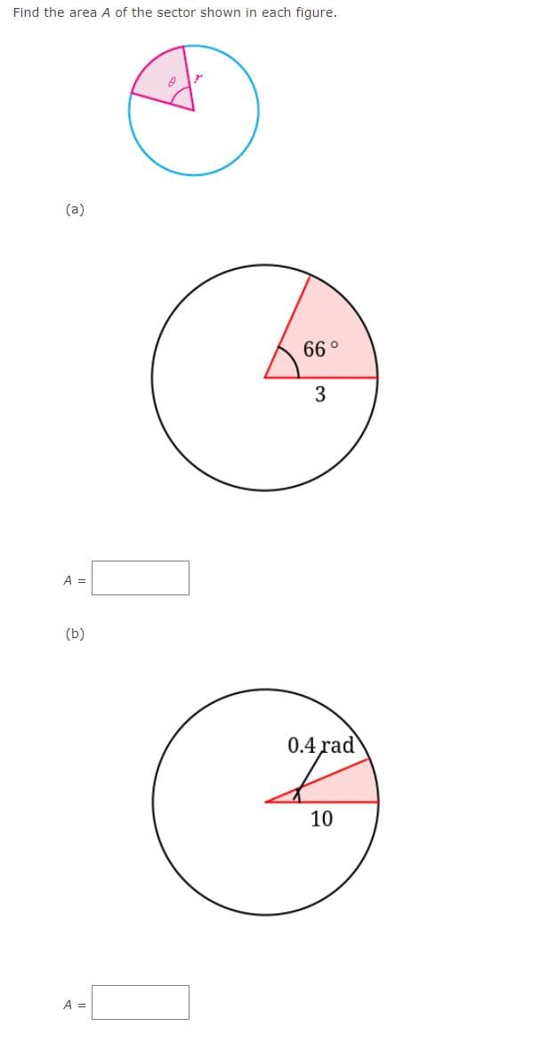 Find the area A of the sector shown in each figure.
(a)
66 °
3
A =
(b)
0.4 rad
10
A =
