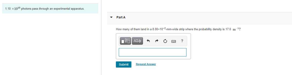 1.10 x1010 photons pass through an experimental apparatus.
Part A
How many of them land in a 8.00x10-2-mm-wide strip where the probability density is 17.0 m 1?
Hν ΑΣφ
Submit
Request Answer
