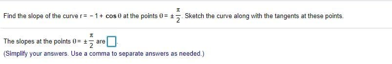 Find the slope of the curve r= - 1+ cos 0 at the points 0 = +5. Sketch the curve along with the tangents at these points.
The slopes at the points 0 = +, are
(Simplify your answers. Use a comma to separate answers as needed.)
