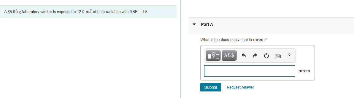 A 65.0 kg laboratory worker is exposed to 12.0 mJ of beta radiation with RBE = 1.5.
Part A
What is the dose equivalent in mrem?
mrem
Submit
Request Answer
