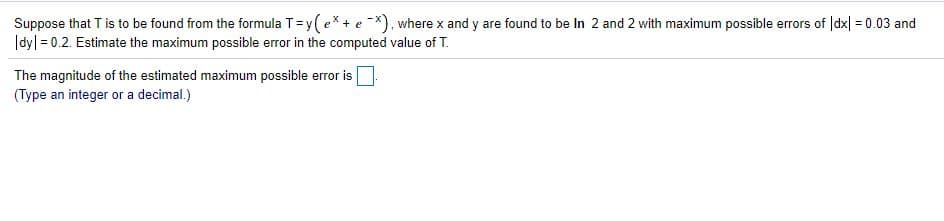 Suppose that T is to be found from the formula T=y(ex + e -x), where x and y are found to be In 2 and 2 with maximum possible errors of |dx| = 0.03 and
|dy| = 0.2. Estimate the maximum possible error in the computed value of T.
The magnitude of the estimated maximum possible error is
(Type an integer or a decimal.)
