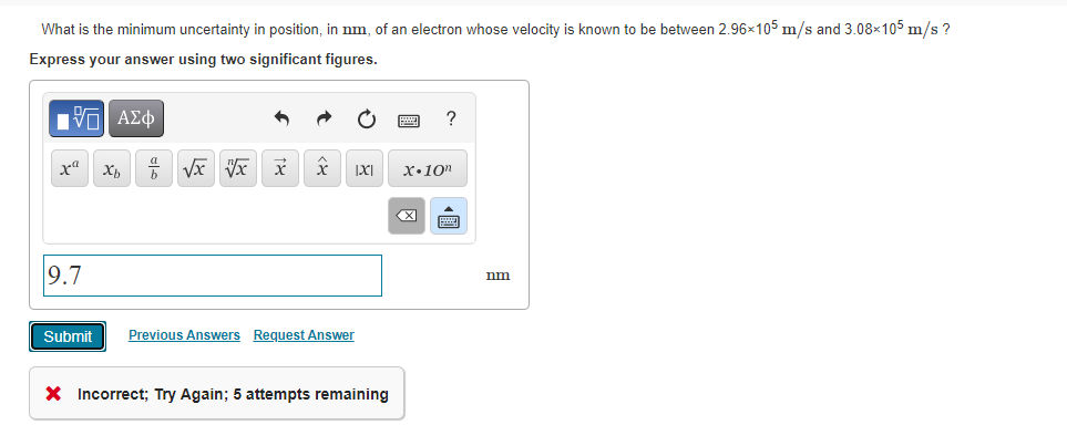 What is the minimum uncertainty in position, in nm, of an electron whose velocity is known to be between 2.96x105 m/s and 3.08×105 m/s ?
Express your answer using two significant figures.
Vη ΑΣφ
x"
х.10п
9.7
nm
Submit
Previous Answers Request Answer
X Incorrect; Try Again; 5 attempts remaining
