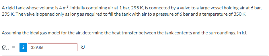 A rigid tank whose volume is 4 mở, initially containing air at 1 bar, 295 K, is connected by a valve to a large vessel holding air at 6 bar,
295 K. The valve is opened only as long as required to fill the tank with air to a pressure of 6 bar and a temperature of 350 K.
Assuming the ideal gas model for the air, determine the heat transfer between the tank contents and the surroundings, in kJ.
Qev
i
339.86
kJ
