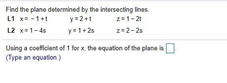Find the plane determined by the intersecting lines.
y = 2+t
y= 1+2s
L1 x= - 1+t
z= 1-2t
L2 x=1-4s
z= 2-2s
Using a coefficient of 1 for x, the equation of the plane is
(Type an equation.)

