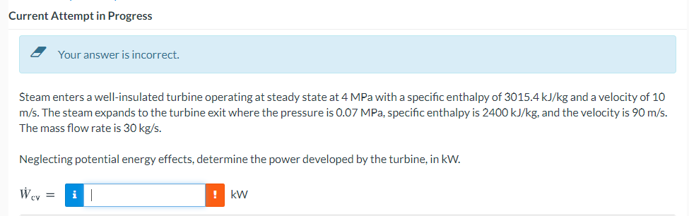 Current Attempt in Progress
Your answer is incorrect.
Steam enters a well-insulated turbine operating at steady state at 4 MPa with a specific enthalpy of 3015.4 kJ/kg and a velocity of 10
m/s. The steam expands to the turbine exit where the pressure is 0.07 MPa, specific enthalpy is 2400 kJ/kg, and the velocity is 90 m/s.
The mass flow rate is 30 kg/s.
Neglecting potential energy effects, determine the power developed by the turbine, in kW.
Wey =
i
! kW
