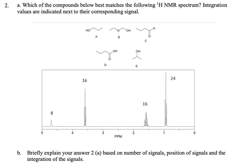 a. Which of the compounds below best matches the following 'H NMR spectrum? Integration
values are indicated next to their corresponding signal.
но
HO.
A
он
D
24
16
16
8
PPM
b. Briefly explain your answer 2 (a) based on number of signals, position of signals and the
integration of the signals.
2.
