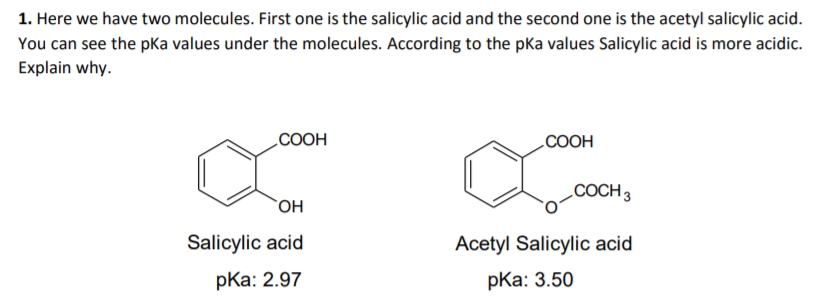1. Here we have two molecules. First one is the salicylic acid and the second one is the acetyl salicylic acid.
You can see the pKa values under the molecules. According to the pka values Salicylic acid is more acidic.
Explain why.
COOH
COOH
COCH 3
OH
Salicylic acid
Acetyl Salicylic acid
pKa: 2.97
pKa: 3.50
