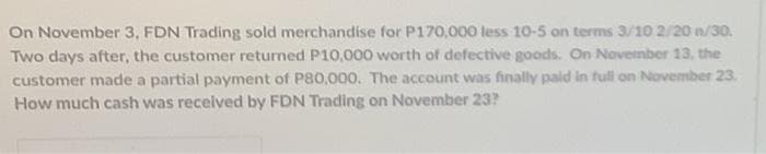 On November 3, FDN Trading sold merchandise for P170,000 less 10-5 on terms 3/10 2/20 n/30.
Two days after, the customer returned P10,000 worth of defective goods. On November 13, the
customer made a partial payment of P80,000. The account was finally paid in full on November 23.
How much cash was recelved by FDN Trading on November 23?
