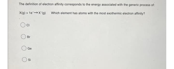 The definition of electron affinity corresponds to the energy associated with the generic process of:
X(g) + 1eX(g) Which element has atoms with the most exothermic electron affinity?
Br
Ge
Si
