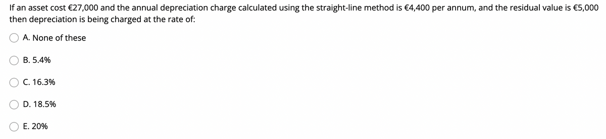 If an asset cost €27,000 and the annual depreciation charge calculated using the straight-line method is €4,400 per annum, and the residual value is €5,000
then depreciation is being charged at the rate of:
A. None of these
В. 5.4%
C. 16.3%
D. 18.5%
Е. 20%
