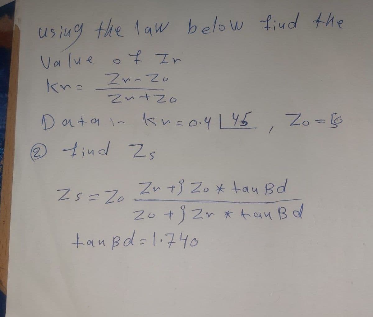 using the law below find the
Value
kn=
of Ir
Zn-Zo
Zn+zo
ata in kr=014 L45
2 find Zs
Zs=Z0
1
tanBd=1.740
Zo = 10
Zu tj Zox tau Bd
Zo + j Zr x tau B d