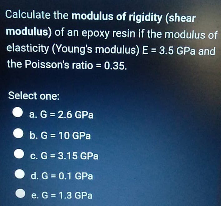 Calculate the modulus of rigidity (shear
modulus) of an epoxy resin if the modulus of
elasticity (Young's modulus) E = 3.5 GPa and
the Poisson's ratio = 0.35.
Select one:
a. G = 2.6 GPa
b. G = 10 GPa
c. G = 3.15 GPa
d. G= 0.1 GPa
e. G = 1.3 GPa