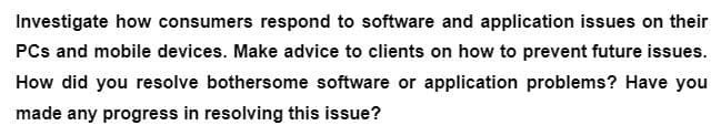 Investigate how consumers respond to software and application issues on their
PCs and mobile devices. Make advice to clients on how to prevent future issues.
How did you resolve bothersome software or application problems? Have you
made any progress in resolving this issue?
