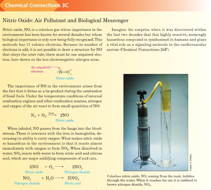 Chemical Connections 3C
Nitric Oxide: Air Pollutant and Biological Messenger
Nitric oxide, NO, is a colorless gas whose importance in the
environment has been known for several decades but whose the last two decades that this highly reactive, seemingly
biological importance is only now being fully recognized. This hazardous compound is synthesized in humans and plays
molecule has 11 valence electrons. Because its number of a vital role as a signaling molecule in the cardiovascular
electrons is odd, it is not possible to draw a structure for NO system (Chemical Connections 24F).
that obeys the octet rule; there must be one unpaired elec-
tron, here shown on the less electronegative nitrogen atom.
Imagine the surprise when it was discovered within
An unpaired -
electron
:N=0
Nitric oxide
The importance of NO in the environment arises from
the fact that it forms as a by-product during the combustion
of fossil fuels. Under the temperature conditions of internal
combustion engines and other combustion sources, nitrogen
and oxygen of the air react to form small quantities of NO:
heat
Na + 02
2NO
Nitric oxide
When inhaled, NO passes from the lungs into the blood-
stream. There it interacts with the iron in hemoglobin, de-
creasing its ability to carry oxygen. What makes nitric oxide
so hazardous in the environment is that it reacts almost
immediately with oxygen to form NO,. When dissolved in
water, NO, reacts with water to form nitric acid and nitrous
acid, which are major acidifying components of acid rain.
2NO + 0,
2NO,
Nitrogen dioxide
Nitrie oxide
Colorless nitric oxide, NO, coming from the tank, bubbles
through the water. When it reaches the air, it is oxidized to
brown nitrogen dioxide, NO,.
+ H,0-
NO,
Nitrogen dioxide
HNO,
Nitric acid
Charles D. Winters
