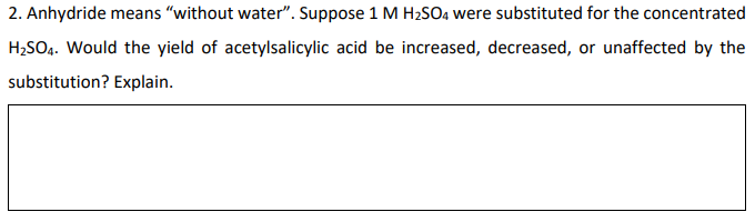 2. Anhydride means "without water". Suppose 1 M H₂SO4 were substituted for the concentrated
H₂SO4. Would the yield of acetylsalicylic acid be increased, decreased, or unaffected by the
substitution? Explain.