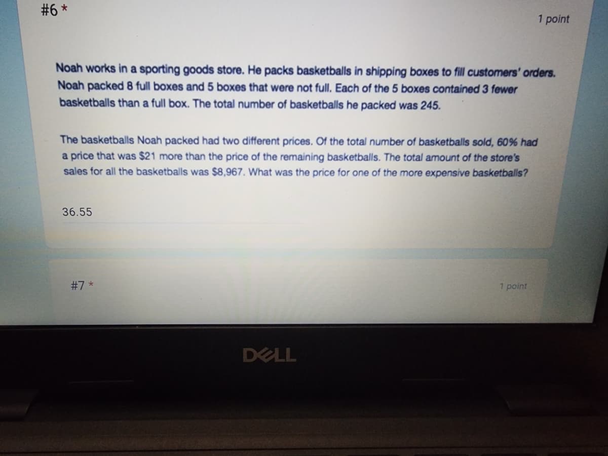 #6 *
Noah works in a sporting goods store. He packs basketballs in shipping boxes to fill customers' orders.
Noah packed 8 full boxes and 5 boxes that were not full. Each of the 5 boxes contained 3 fewer
basketballs than a full box. The total number of basketballs he packed was 245.
The basketballs Noah packed had two different prices. Of the total number of basketballs sold, 60% had
a price that was $21 more than the price of the remaining basketballs. The total amount of the store's
sales for all the basketballs was $8,967. What was the price for one of the more expensive basketballs?
36.55
#7*
1 point
DELL
1 point