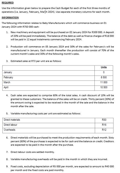 REQUIRED
Use the information given below to prepare the Cash Budget for each of the first three months of
operations (i.e. January, February, March 2024). Use separate monetary columns for each month.
INFORMATION
The following information relates to Baby Manufacturers which will commence business on 01
January 2024 with R750 000 cash:
1. New machinery and equipment will be purchased on 02 January 2024 for R300 000. A deposit
of 20% will be paid immediately. The balance of the debt as well as finance charges of R18 000
will be paid in 12 equal instalments commencing February 2024.
2. Production will commence on 05 January 2024 and 30% of the sales for February's will be
manufactured in January. Each month thereafter the production will consist of 70% of the
current month's sales and 30% of the following month's sales.
3. Estimated sales at R72 per unit are as follows:
January
February
March
April
Units
0
8 500
11 000
10 500
4. Cash sales are expected to comprise 60% of the total sales. A cash discount of 10% will be
granted to these customers. The balance of the sales will be on credit. Thirty percent (30%) of
the amount owing is expected to be received in the month of the sale and the balance in the
month after the sale.
5. Variable manufacturing costs per unit are estimated as follows:
Direct materials
Direct labour
Overheads
R30
R16
R12
6. Direct materials will be purchased to meet the production requirements of each month. Sixty
percent (60%) of the purchases is expected to be for cash and the balance on credit. Creditors
are expected to be paid in the month after the purchase.
7. Direct labour costs are settled monthly.
8. Variable manufacturing overheads will be paid in the month in which they are incurred.
9. Fixed costs, excluding depreciation of R5 000 per month, are expected to amount to R40 000
per month and the fixed costs are paid monthly.