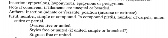 Insertion: epipetalous, hypogynous, epigynous or perigynous.
Note if connivent; if filaments are unequal or bearded.
Anthers: insertion (adnate or versatile; position (introrse or extrorse).
Pistil: number, simple or compound. In compound pistils, number of carpels; union
entire or partial.
Ovaries free or united.
Styles free or united (if united, simple or branched?).
Stigmas free or united.
