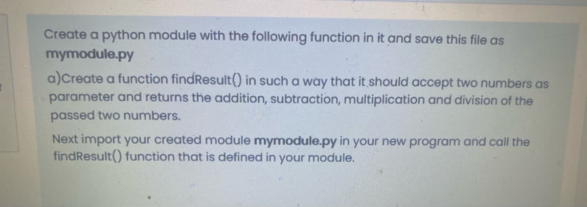 Create a python module with the following function in it and save this file as
mymodule.py
a)Create a function findResult() in such a way that it should accept two numbers as
parameter and returns the addition, subtraction, multiplication and division of the
passed two numbers.
Next import your created module mymodule.py in your new program and call the
findResult() function that is defined in your module.
