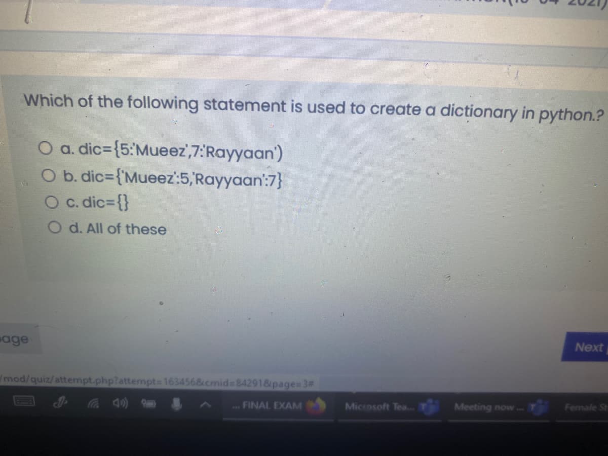 Which of the following statement is used to create a dictionary in python.?
O a. dic={5:Mueez',7:'Rayyaan')
O b. dic={'Mueez:5,Rayyaan':7}
O c. dic3{}
O d. All of these
age
Next
mod/quiz/attempt.php?attempt 163456&cmid=84291&page= 3#
4)
..FINAL EXAM
Microsoft Tea...
Meeting now..
Female St
