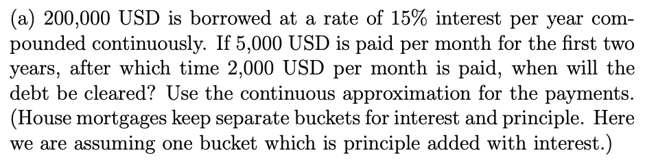(a) 200,000 USD is borrowed at a rate of 15% interest per year com-
pounded continuously. If 5,000 USD is paid per month for the first two
years, after which time 2,000 USD per month is paid, when will the
debt be cleared? Use the continuous approximation for the payments.
(House mortgages keep separate buckets for interest and principle. Here
we are assuming one bucket which is principle added with interest.)
