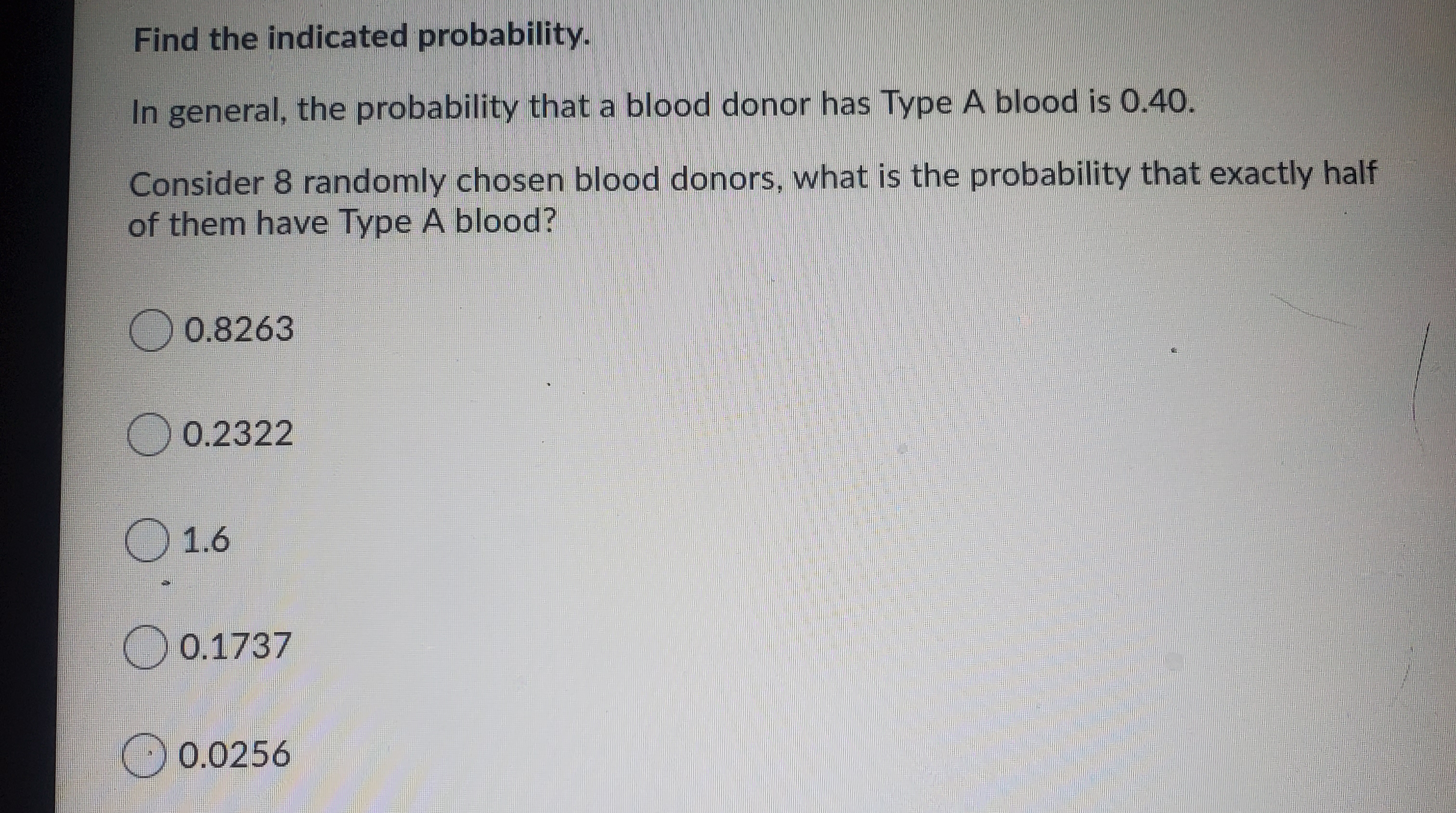 Find the indicated probability.
In general, the probability that a blood donor has Type A blood is 0.40.
Consider 8 randomly chosen blood donors, what is the probability that exactly half
of them have Type A blood?
0.8263
O 0.2322
O 1.6
O 0.1737
O 0.0256
