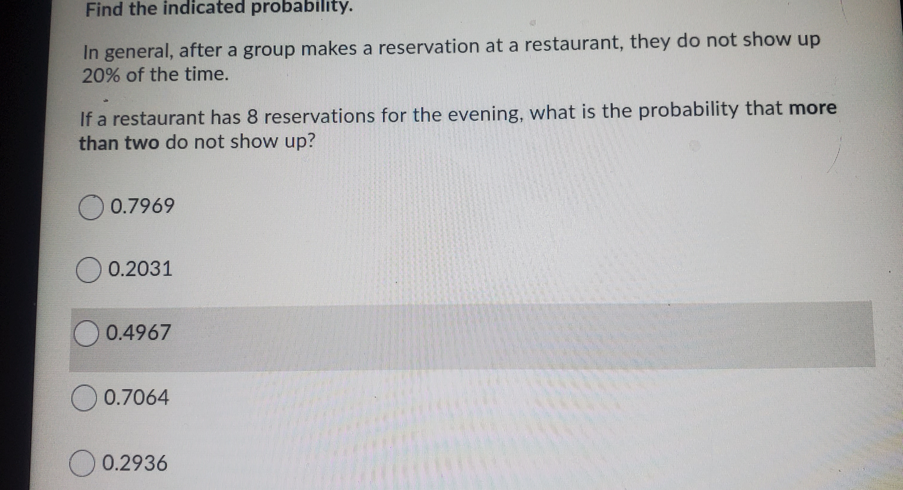 Find the indicated probability.
In general, after a group makes a reservation at a restaurant, they do not show up
20% of the time.
If a restaurant has 8 reservations for the evening, what is the probability that more
than two do not show up?
O 0.7969
O 0.2031
0.4967
O 0.7064
0.2936
