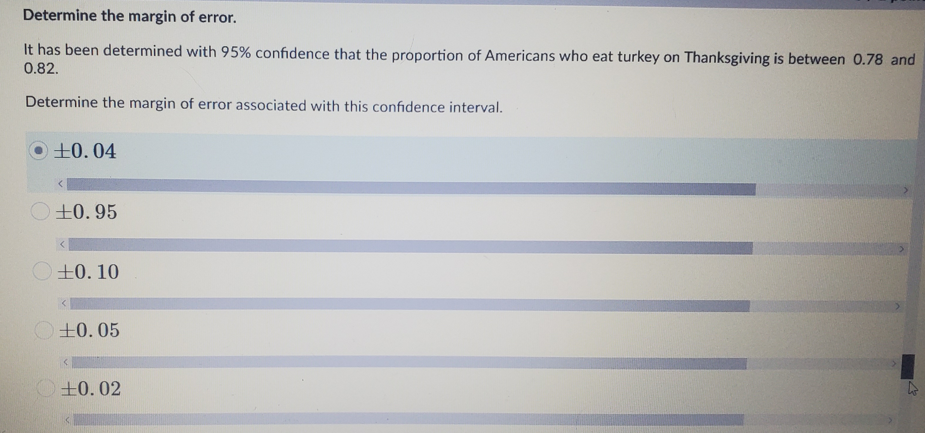 Determine the margin of error.
It has been determined with 95% confidence that the proportion of Americans who eat turkey on Thanksgiving is between 0.78 and
0.82.
Determine the margin of error associated with this confidence interval.
10.04
±0.95
O+0. 10
+0.05
+0.02
