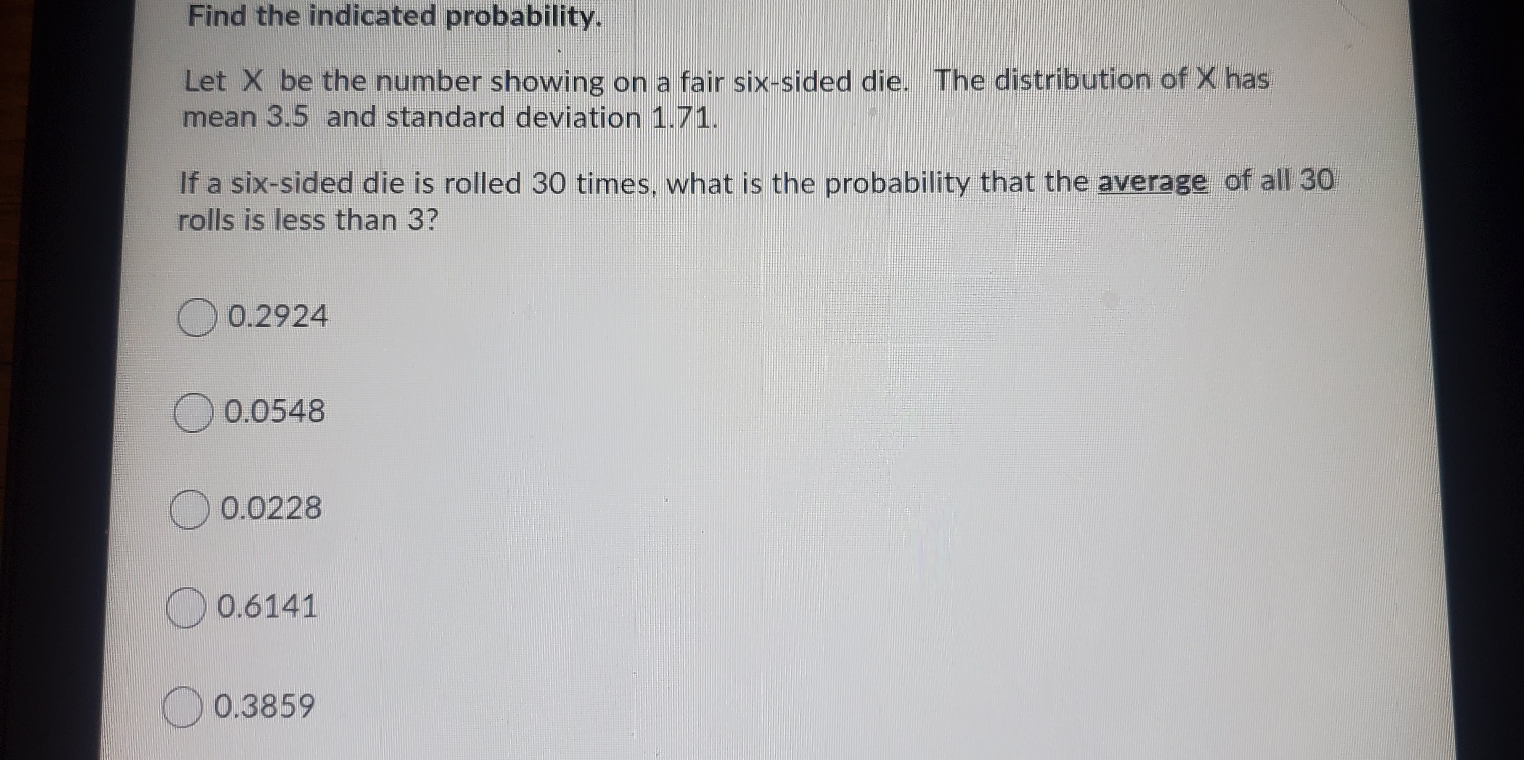 Find the indicated probability.
Let X be the number showing on a fair six-sided die. The distribution of X has
mean 3.5 and standard deviation 1.71.
If a six-sided die is rolled 30 times, what is the probability that the average of all 30
rolls is less than 3?
O 0.2924
O 0.0548
O 0.0228
O 0.6141
0.3859
