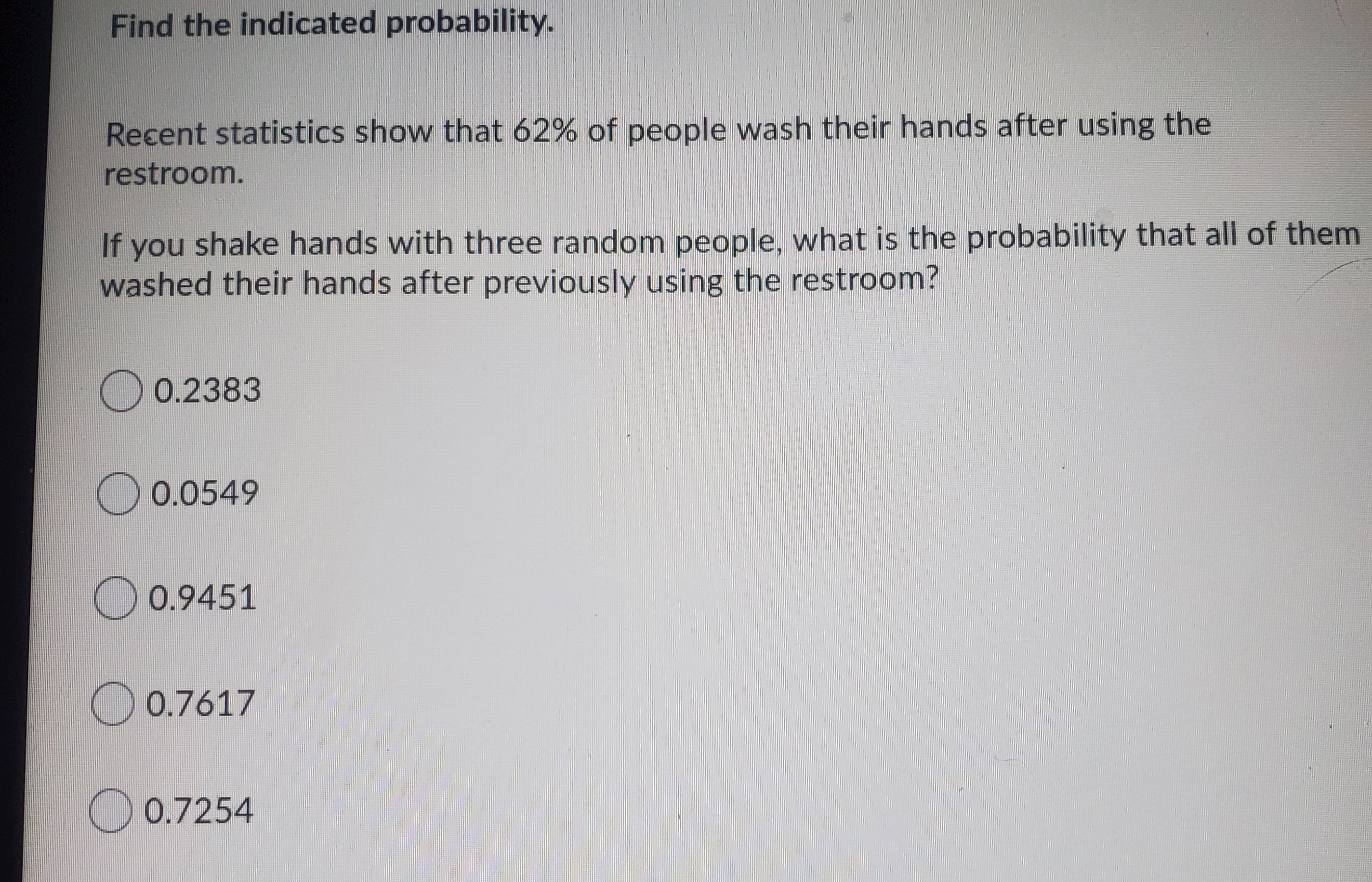 Find the indicated probability.
Recent statistics show that 62% of people wash their hands after using the
restroom.
If you shake hands with three random people, what is the probability that all of them
washed their hands after previously using the restroom?
O 0.2383
O 0.0549
O0.9451
O 0.7617
O 0.7254
