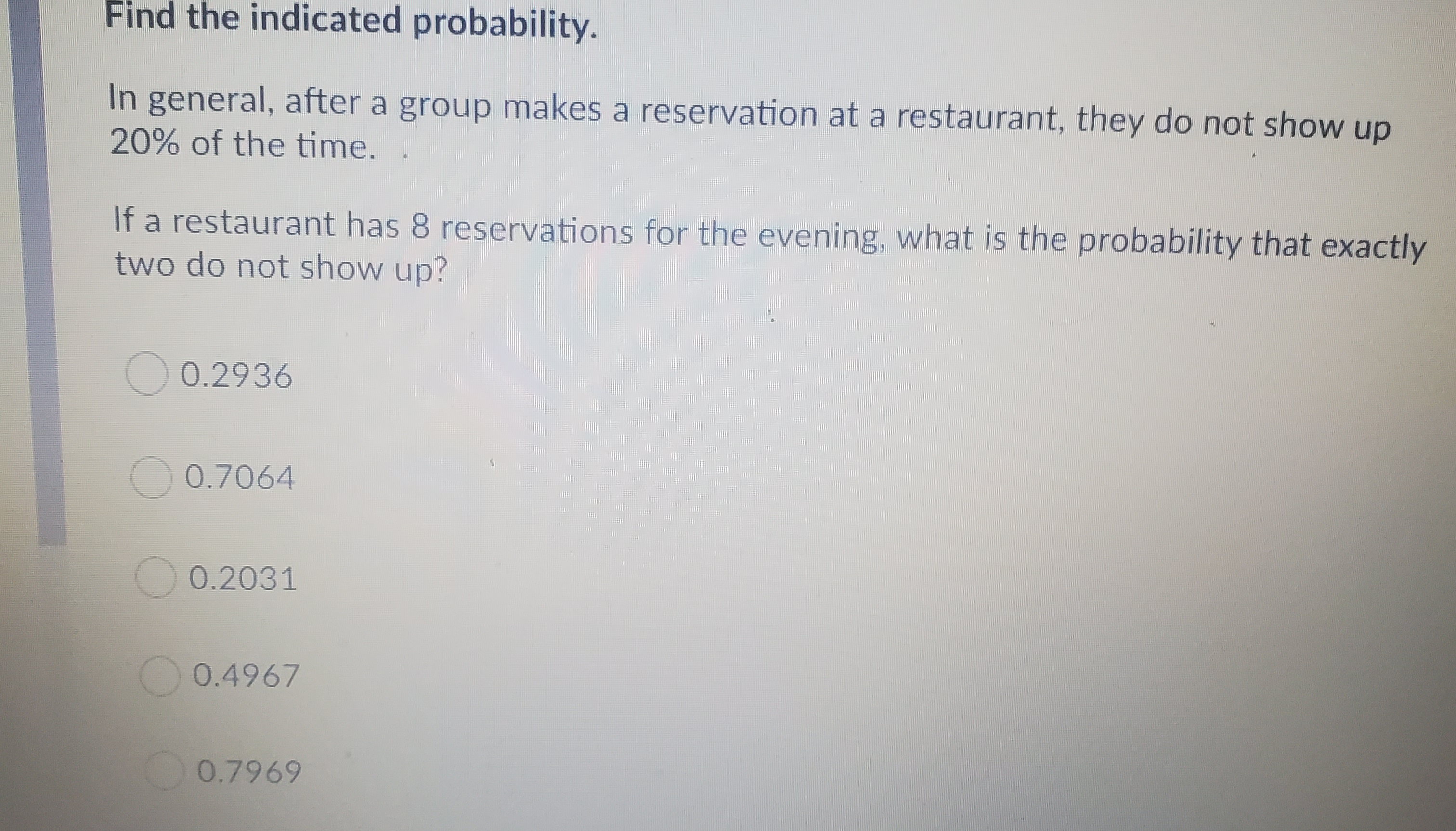 Find the indicated probability.
In general, after a group makes a reservation at a restaurant, they do not show up
20% of the time.
If a restaurant has 8 reservations for the evening, what is the probability that exactly
two do not show up?
0.2936
O 0.7064
O 0.2031
O 0.4967
0.7969
