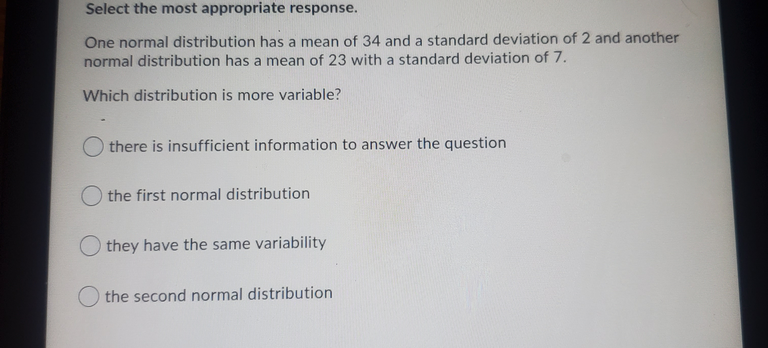 Select the most appropriate response.
One normal distribution has a mean of 34 and a standard deviation of 2 and another
normal distribution has a mean of 23 with a standard deviation of 7.
Which distribution is more variable?
O there is insufficient information to answer the question
the first normal distribution
they have the same variability
O the second normal distribution
