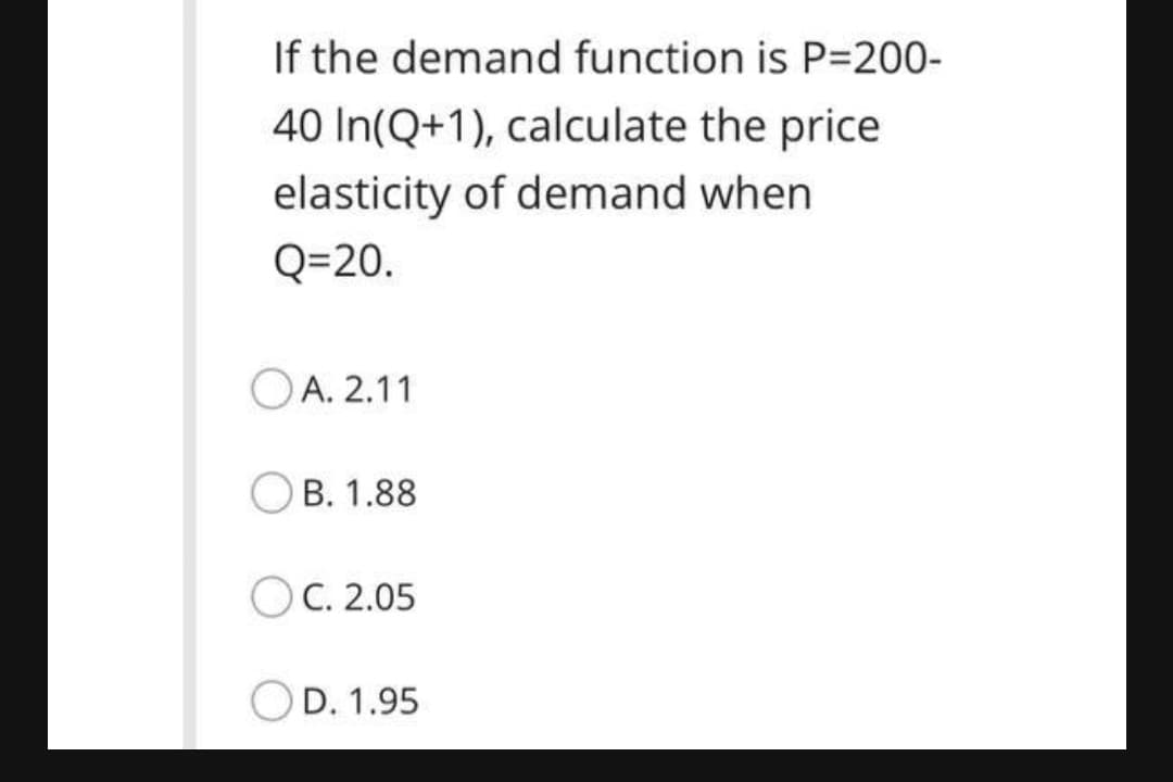 If the demand function is P=200-
40 In(Q+1), calculate the price
elasticity of demand when
Q=20.
OA. 2.11
OB. 1.88
O C. 2.05
D. 1.95

