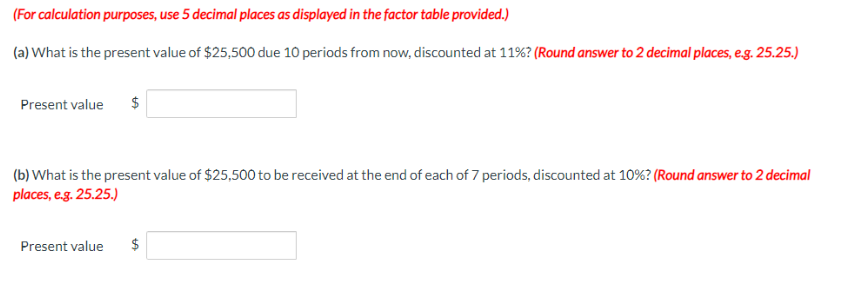 (For calculation purposes, use 5 decimal places as displayed in the factor table provided.)
(a) What is the present value of $25,500 due 10 periods from now, discounted at 11%? (Round answer to 2 decimal places, e.g. 25.25.)
Present value $
(b) What is the present value of $25,500 to be received at the end of each of 7 periods, discounted at 10% ? (Round answer to 2 decimal
places, e.g. 25.25.)
Present value
$