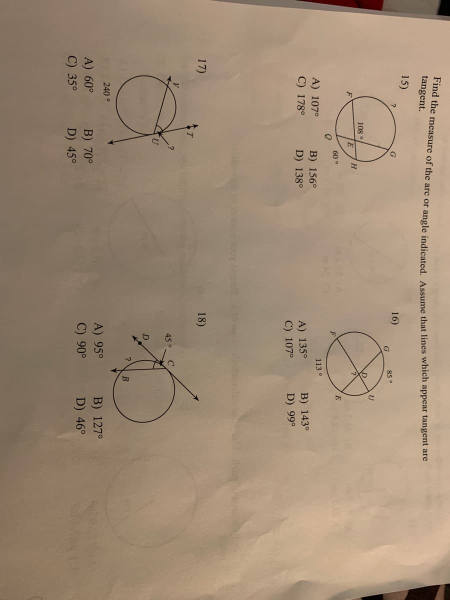 ma the measure of the arc or angle indicated A ssume that lines which appear tangent are
tangent.
15)
G
16)
G
85°
108 °
H.
60 °
E
F
A) 107°
113°
B) 156°
D) 138°
C) 178°
A) 135°
C) 107°
В) 143°
D) 99°
17)
18)
45 °.
C
?
В
240°
A) 95°
B) 127°
A) 60°
C) 35°
B) 70°
D) 45°
C) 90°
D) 46°
