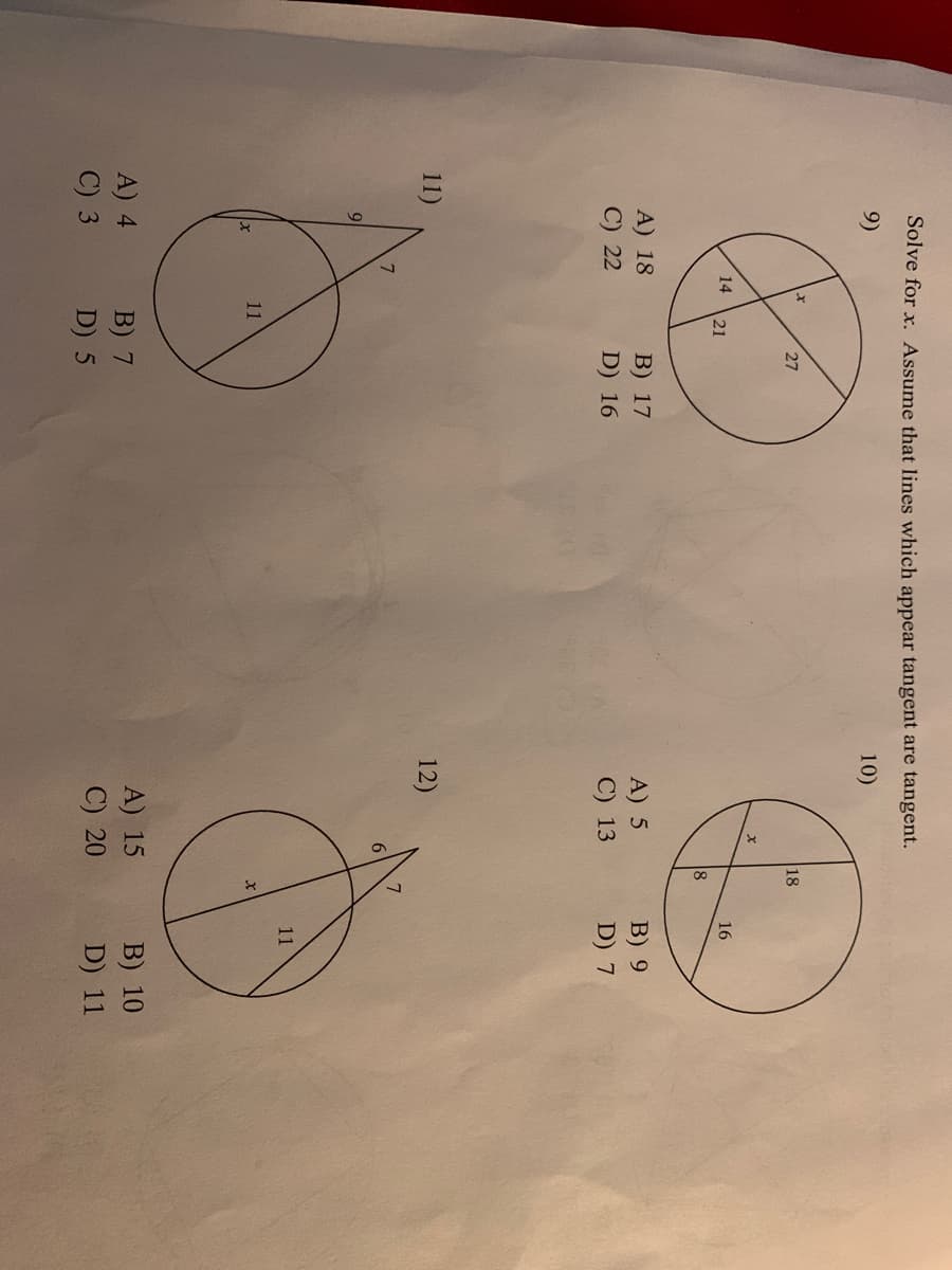 Solve for x. Assume that lines which appear tangent are tangent.
9)
10)
27
18
14
21
16
8
A) 18
С) 22
В) 17
D) 16
A) 5
C) 13
В) 9
D) 7
11)
12)
9
11
11
A) 4
C) 3
A) 15
B) 7
D) 5
B) 10
C) 20
D) 11
