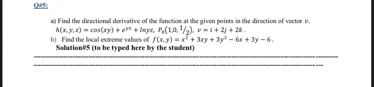 Q#5:
a) Find the directional derivative of the function at the given points in the direction of vector v.
h(x, y,z) = cos(xy) + evz + Inyz, Po(1,0,1/,), v = i+ 2j + 2k .
b) Find the local extreme values of f(x,y) = x² + 3xy + 3y² – 6x + 3y – 6.
Solution#5 (to be typed here by the student)
