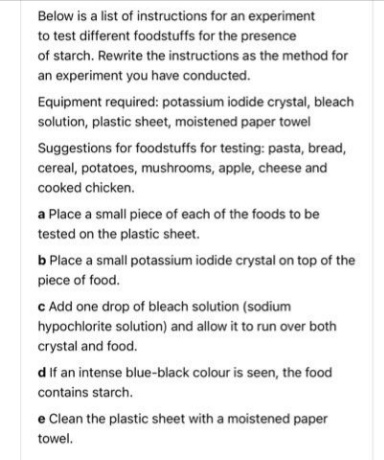 Below is a list of instructions for an experiment
to test different foodstuffs for the presence
of starch. Rewrite the instructions as the method for
an experiment you have conducted.
Equipment required: potassium iodide crystal, bleach
solution, plastic sheet, moistened paper towel
Suggestions for foodstuffs for testing: pasta, bread,
cereal, potatoes, mushrooms, apple, cheese and
cooked chicken.
a Place a small piece of each of the foods to be
tested on the plastic sheet.
b Place a small potassium iodide crystal on top of the
piece of food.
c Add one drop of bleach solution (sodium
hypochlorite solution) and allow it to run over both
crystal and food.
d if an intense blue-black colour is seen, the food
contains starch.
e Clean the plastic sheet with a moistened paper
towel.
