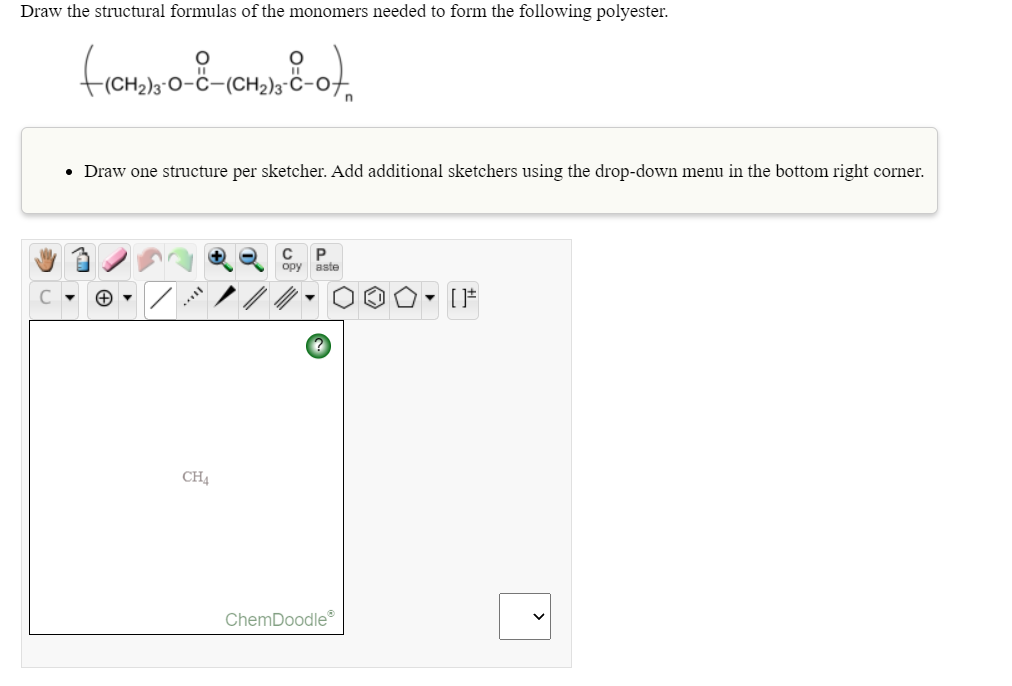 Draw the structural formulas of the monomers needed to form the following polyester.
• Draw one structure per sketcher. Add additional sketchers using the drop-down menu in the bottom right corner.
P
opy aste
CH4
ChemDoodle®
