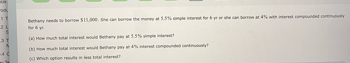 5US
rodu
Bethany needs to borrow $11,000. She can borrow the money at 5.5% simple interest for 6 yr or she can borrow at 4% with interest compounded continuously
for 6 yr.
1 T
2 L
.3 T
(a) How much total interest would Bethany pay at 5.5% simple interest?
(b) How much total interest would Bethany pay at 4% interest compounded continuously?
.4 C
(c) Which option results in less total interest?
Y Te
