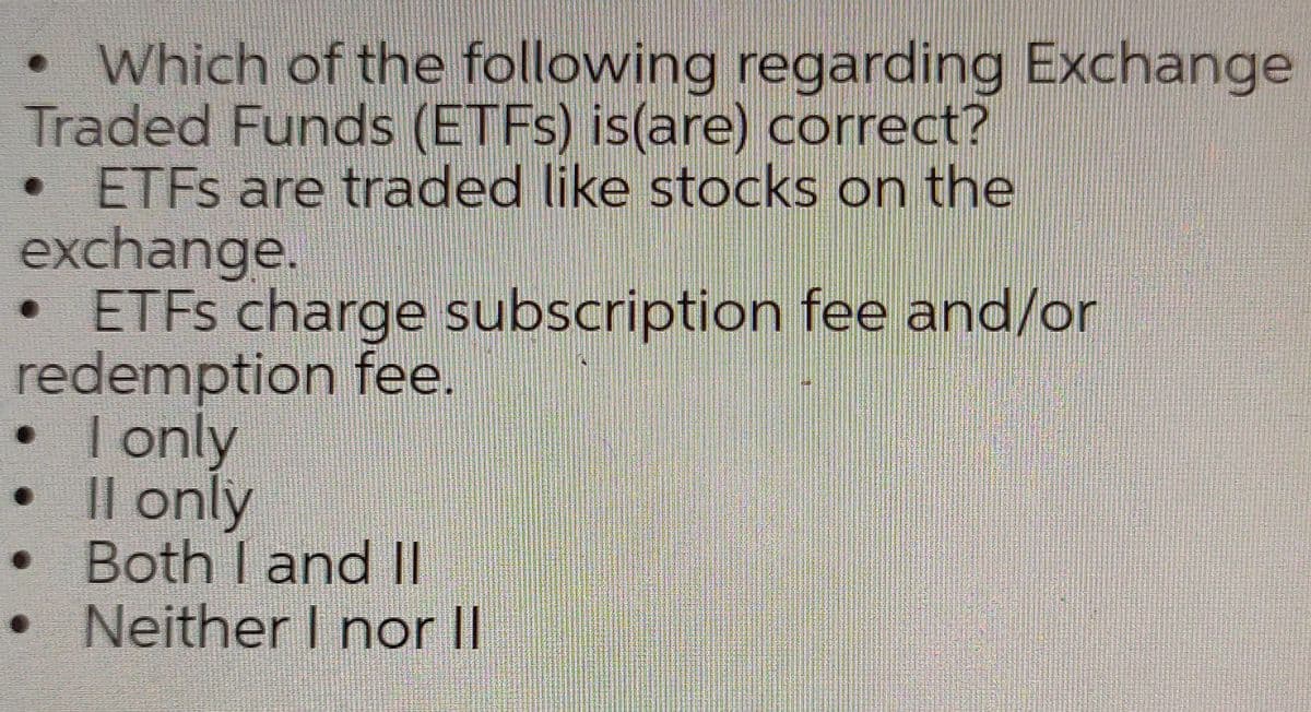 •Which of the following regarding Exchange
Traded Funds (ETFS) is(are) correct?
ETFS are traded like stocks on the
exchange.
• ETFS charge subscription fee and/or
redemption fee.
• I only
Il only
Both I and Il
• Neither I nor II

