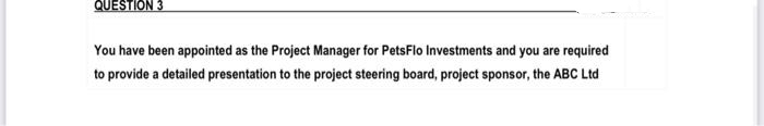 QUESTION 3
You have been appointed as the Project Manager for PetsFlo Investments and you are required
to provide a detailed presentation to the project steering board, project sponsor, the ABC Ltd
