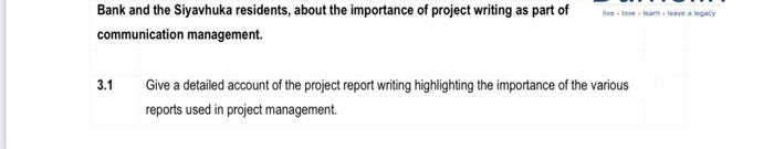 Bank and the Siyavhuka residents, about the importance of project writing as part of
ive- ve leam leave a legacy
communication management.
3.1
Give a detailed account of the project report writing highlighting the importance of the various
reports used in project management.
