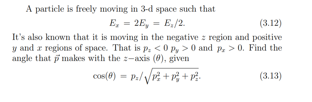 A particle is freely moving in 3-d space such that
(3.12)
2Ey
Es
E:/2.
It's also known that it is moving in the negative z region and positive
y and x regions of space. That is p, < 0 py > 0 and p > 0. Find the
angle that p makes with the z-axis (0), given
(3.13)
cos(0) = Pz//p + p; + p?-
