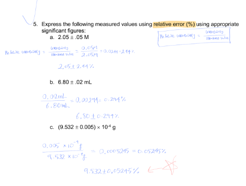 5. Express the following measured values using relative error (%) using appropriate
significant figures:
a. 2.05 1.05 M
Lrertinty
-s Vale
0.0SM
Re ktve tintj =
=0.0244 214 Y
I d Vale
2.05M
2,5t 2.44%.
b. 6.80 ±.02 mL.
0,02 ml
6.80 ml.
0.00214= 0.294%
6,8010 291%.
c. (9.532 + 0.005) x 104g
0.005 x 10
9.532 X 15
Q. c005245 = o05245%
9.532+0,05245 % €
E
