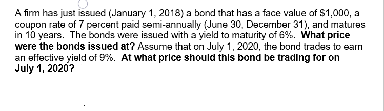 A firm has just issued (January 1, 2018) a bond that has a face value of $1,000, a
coupon rate of 7 percent paid semi-annually (June 30, December 31), and matures
in 10 years. The bonds were issued with a yield to maturity of 6%. What price
were the bonds issued at? Assume that on July 1, 2020, the bond trades to earn
an effective yield of 9%. At what price should this bond be trading for on
July 1, 2020?
