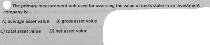 The primary measurement unit used for assessing the value of one's stake in an investment
company is:
A) average asset value
B) gross asset value
C) total asset value
D) net asset value
