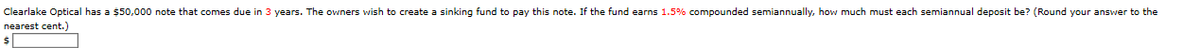Clearlake Optical has a $50,000 note that comes due in 3 years. The owners wish to create a sinking fund to pay this note. If the fund earns 1.5% compounded semiannually, how much must each semiannual deposit be? (Round your answer to the
nearest cent.)
