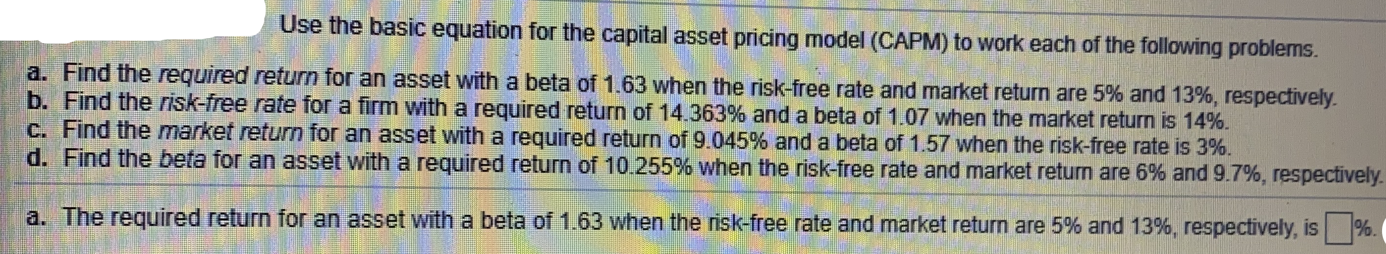 Use the basic equation for the capital asset pricing model (CAPM) to work each of the following problems.
a. Find the required return for an asset with a beta of 1.63 when the risk-free rate and market return are 5% and 13%, respectively.
b. Find the risk-free rate for a firm witha required return of 14.363% and a beta of 1.07 when the market return is 14%.
C. Find the market return for an asset with a required return of 9.045% and a beta of 1.57 when the risk-free rate is 3%.
d. Find the beta for an asset with a required return of 10.255% when the risk-free rate and market return are 6% and 9.7%, respectively.
a. The required return for an asset with a beta of 1.63 when the risk-free rate and market return are 5% and 13%, respectively, is %.

